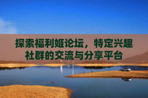 探索福利姬论坛，特定兴趣社群的交流与分享平台