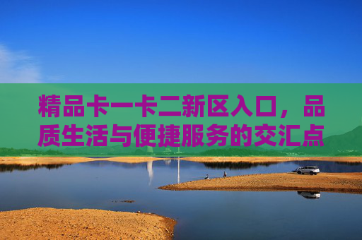 精品卡一卡二新区入口，品质生活与便捷服务的交汇点