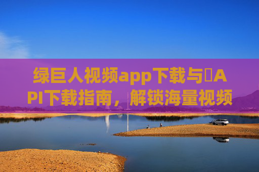 绿巨人视频app下载与汅API下载指南，解锁海量视频资源的实用攻略