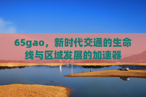 65gao，新时代交通的生命线与区域发展的加速器