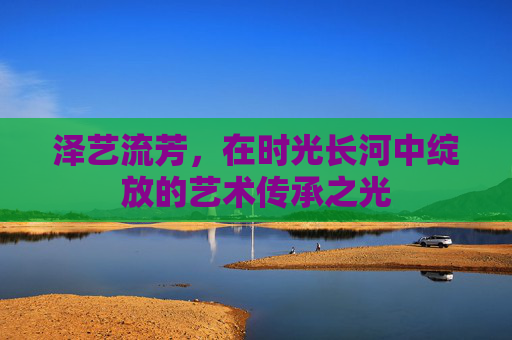 泽艺流芳，在时光长河中绽放的艺术传承之光