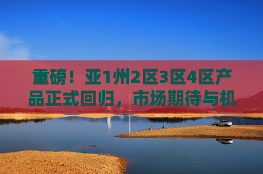 重磅!亚1州2区3区4区产品正式回归,市场期待与机遇并重