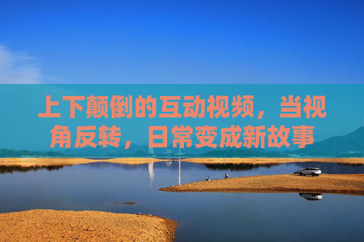 上下颠倒的互动视频,当视角反转,日常变成新故事