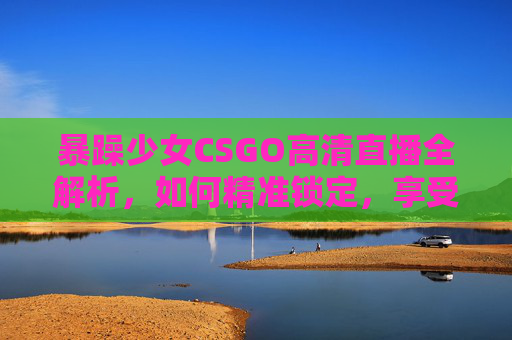 暴躁少女CSGO高清直播全解析，如何精准锁定，享受极致射击快感？
