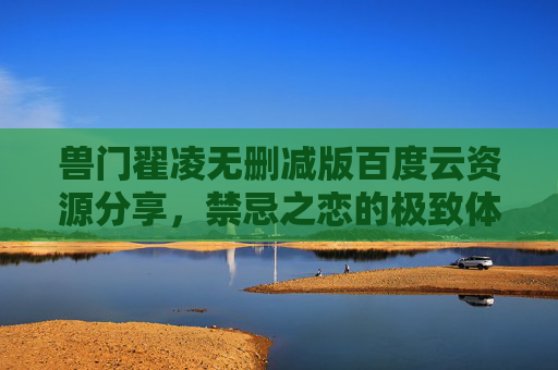 兽门翟凌无删减版百度云资源分享，禁忌之恋的极致体验，完整剧情的深度解析