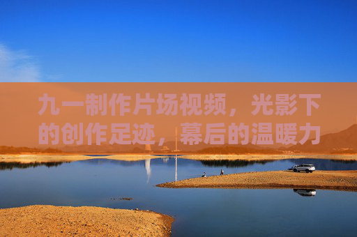 九一制作片场视频，光影下的创作足迹，幕后的温暖力量