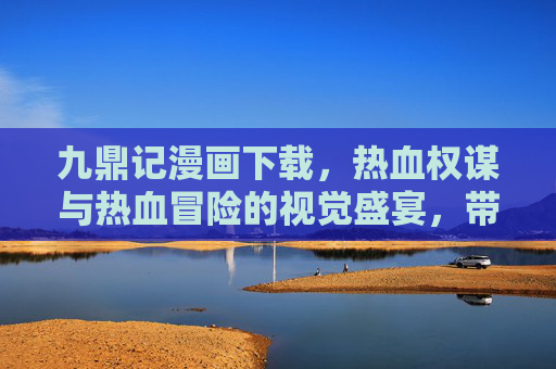 九鼎记漫画下载，热血权谋与热血冒险的视觉盛宴，带你穿越异世，体验权斗与成长