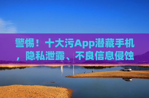 警惕！十大污App潜藏手机，隐私泄露、不良信息侵蚀，你的手机可能正被这些毒应用侵蚀