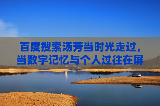 百度搜索汤芳当时光走过，当数字记忆与个人过往在屏幕上重逢