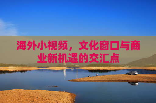海外小视频，文化窗口与商业新机遇的交汇点
