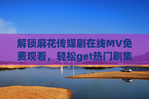 解锁麻花传媒剧在线MV免费观看，轻松get热门剧集，尽享视听盛宴