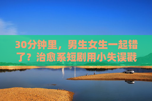 30分钟里，男生女生一起错了？治愈系短剧用小失误戳中生活共鸣