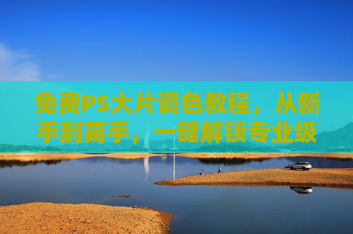 免费PS大片调色教程，从新手到高手，一键解锁专业级色彩魔法