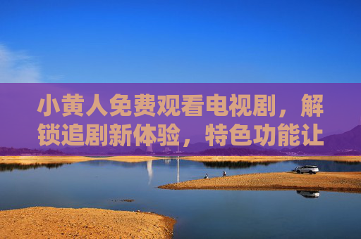 小黄人免费观看电视剧，解锁追剧新体验，特色功能让你追剧更轻松