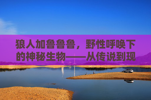 狼人加鲁鲁鲁，野性呼唤下的神秘生物——从传说到现代的奇幻解读