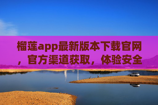 榴莲app最新版本下载官网，官方渠道获取，体验安全与功能升级