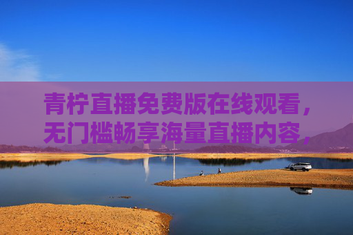 青柠直播免费版在线观看，无门槛畅享海量直播内容，高清画质实时互动体验