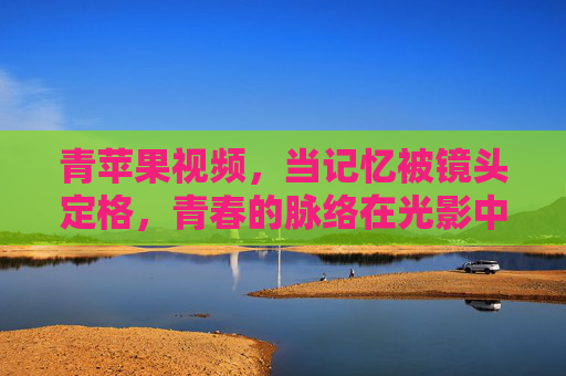 青苹果视频，当记忆被镜头定格，青春的脉络在光影中流淌