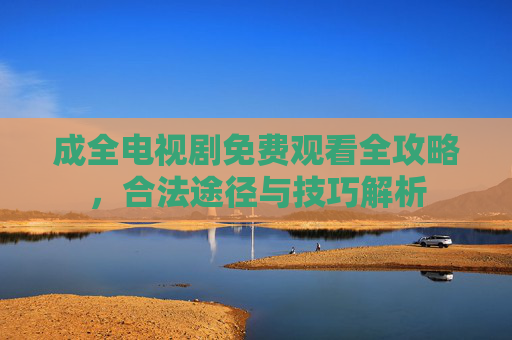 成全电视剧免费观看全攻略，合法途径与技巧解析