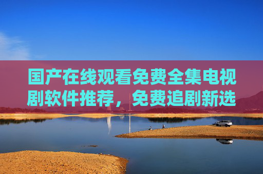 国产在线观看免费全集电视剧软件推荐，免费追剧新选择，告别付费与广告困扰