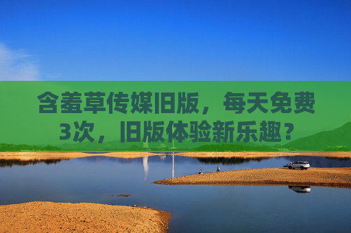 含羞草传媒旧版，每天免费3次，旧版体验新乐趣？