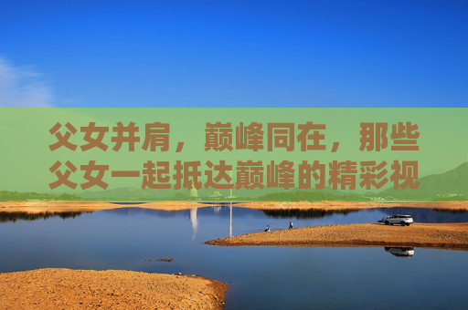 父女并肩，巅峰同在，那些父女一起抵达巅峰的精彩视频合集