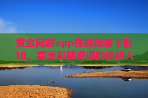 黄金网站app在线观看下载10，高清影视资源的便捷入口，告别广告与限速的困扰