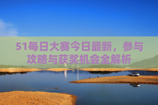 51每日大赛今日最新，参与攻略与获奖机会全解析