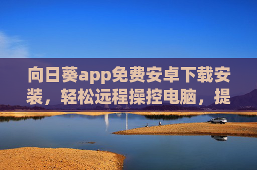 向日葵app免费安卓下载安装，轻松远程操控电脑，提升工作效率与生活便捷性