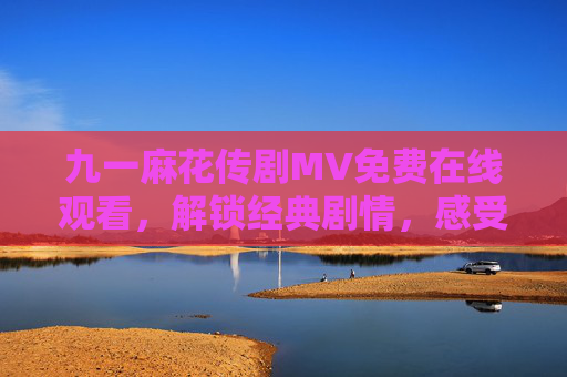九一麻花传剧MV免费在线观看，解锁经典剧情，感受幽默魅力