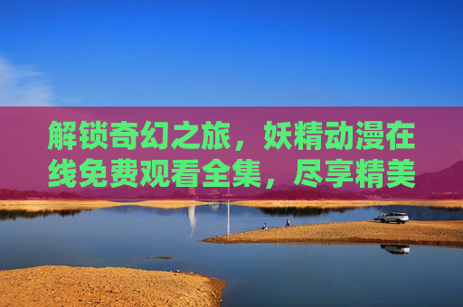 解锁奇幻之旅，妖精动漫在线免费观看全集，尽享精美画面与动人剧情
