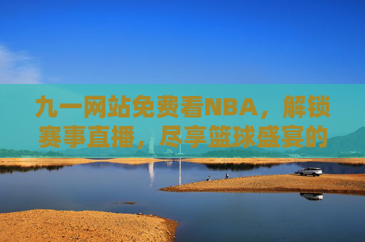 九一网站免费看NBA，解锁赛事直播，尽享篮球盛宴的便捷与激情
