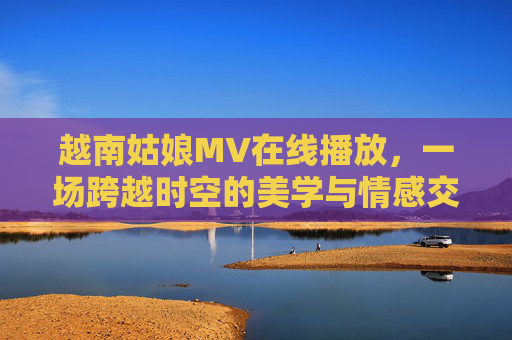 越南姑娘MV在线播放，一场跨越时空的美学与情感交融之旅