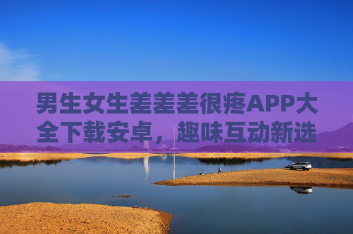 男生女生差差差很疼APP大全下载安卓，趣味互动新选择，轻松解锁安卓版体验