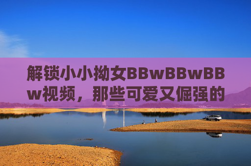 解锁小小拗女BBwBBwBBw视频，那些可爱又倔强的童真瞬间，治愈你的日常