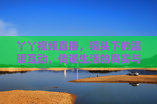 丫丫视频直播，镜头下的温暖互动，传递生活的真实与感动