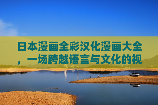 日本漫画全彩汉化漫画大全，一场跨越语言与文化的视觉盛宴，尽在指尖的精彩世界
