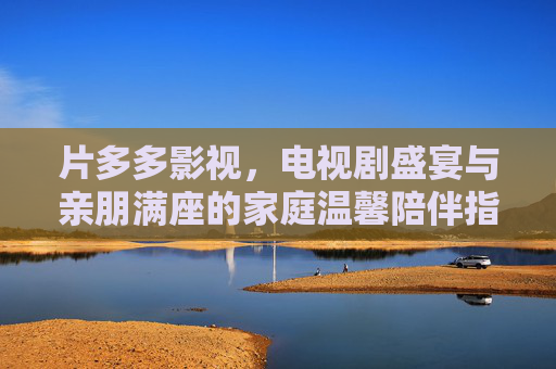 片多多影视，电视剧盛宴与亲朋满座的家庭温馨陪伴指南