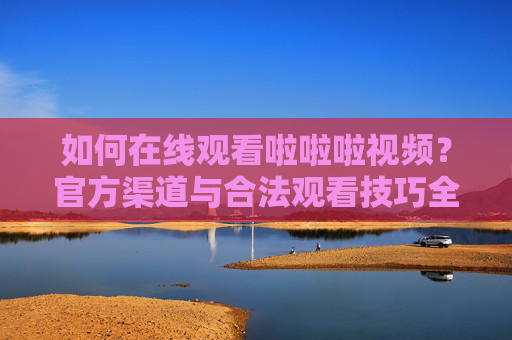 如何在线观看啦啦啦视频？官方渠道与合法观看技巧全解析