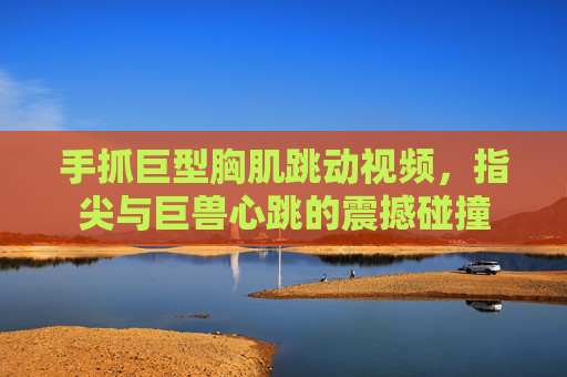 手抓巨型胸肌跳动视频，指尖与巨兽心跳的震撼碰撞