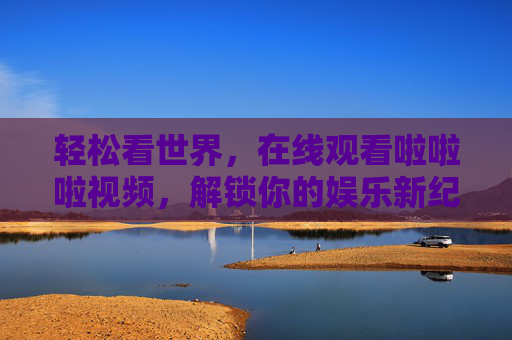 轻松看世界，在线观看啦啦啦视频，解锁你的娱乐新纪元