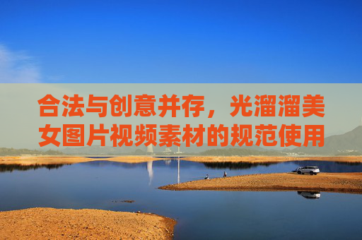 合法与创意并存，光溜溜美女图片视频素材的规范使用与艺术探索