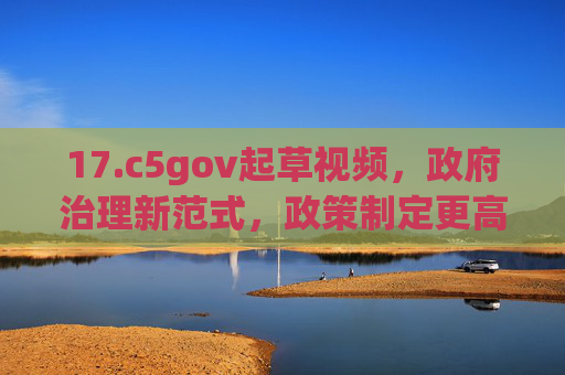 17.c5gov起草视频，政府治理新范式，政策制定更高效透明