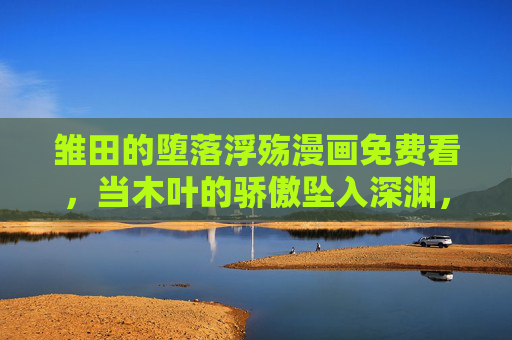 雏田的堕落浮殇漫画免费看，当木叶的骄傲坠入深渊，浮世绘里的爱恨与沉沦