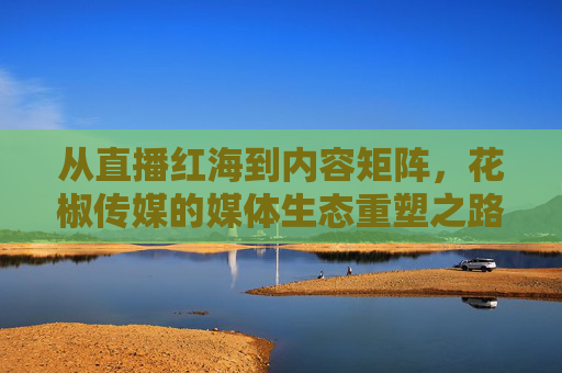 从直播红海到内容矩阵，花椒传媒的媒体生态重塑之路