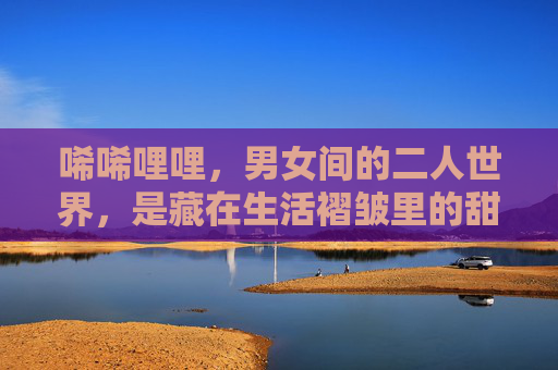 唏唏哩哩，男女间的二人世界，是藏在生活褶皱里的甜