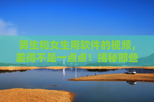 男生和女生用软件的视频，差得不是一点点！揭秘那些反差萌的操作瞬间