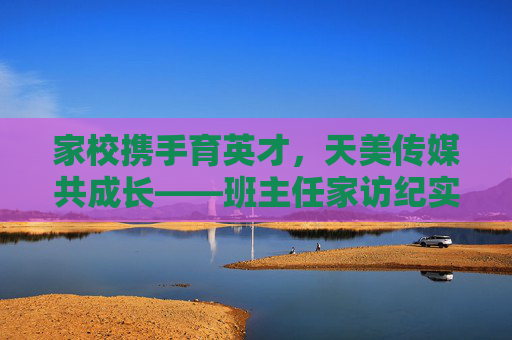 家校携手育英才，天美传媒共成长——班主任家访纪实