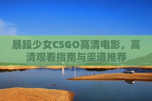 暴躁少女CSGO高清电影，高清观看指南与渠道推荐