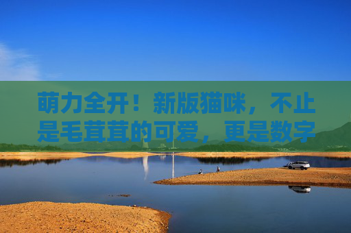 萌力全开！新版猫咪，不止是毛茸茸的可爱，更是数字时代的治愈小精灵